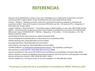 REFERENCIAS 
•Requisitos de accesibilidad de un campus virtual. Guía metodológica para la implantación de desarrollos curriculares 
virtuales accesibles. Proyecto ESVIAL. Servicio de Publicaciones de la Universidad de Alcalá. (2013). 
•Iniesto F., Rodrigo C., “OpenScout accesible: análisis de un portal de herramientas de adaptación multicultural de 
contenido en abierto”. Actas del IV Congreso Internacional ATICA 2012, pp. 146 – 153 Imprenta UTPL, L. Bengochea, N. 
Piedra (eds) Loja, Ecuador. (2012). 
•Iniesto F., Rodrigo C., Moreira Teixeira A. "Accessibility analysis in MOOC platforms. A case study: UNED COMA and UAb 
iMOOC". Libro de Actas del V Congreso Internacional sobre Calidad y Accesibilidad de la Formación Virtual CAFVIR 2014 
ISBN edición impresa: 978-9929-40-497-7 ISBN Eds. L. Bengochea, R. Hernández, J. R. Hilera González, p. 545 - 550, 
Antigua, Guatemala. (2014). 
•Accesibilidad de Portales web Universitarios. Madrid: Discapnet (2010). 
•Guía de validación de accesibilidad Web v1.0. Observatorio de la accesibilidad, (2014). 
•XHTML2 Working Group. World Wide Web Consortium (2010). 
•Cascading Style Sheets. World Wide Web Consortium (2013). 
•Style Guide for online hypertext. World Wide Web Consortium (2006). 
•Usability Guidelines. U.S. Department of Health & Human Services. http://guidelines.usability.gov/ 
•Best practices for authoring HTML. World Wide Web Consortium (2008). 
•Guía de accesibilidad en documentos PDF. INTECO, Centro de Referencia en Accesibilidad y Estándares Web. (2010). 
•Sama V., Sevillano E. Guía de accesibilidad de documentos electrónicos. Centro de atención a la discapacidad. Universidad 
Nacional de Educación a Distancia. ISBN: 978-84-362-5669-7. (2012). 
•Sánchez Caballero M., E-learning para todos. En: No Solo Usabilidad, nº 9. ISSN 1886-8592. (2010). 
Pautas para la evaluación de la accesibilidad en las plataformas MOOC. ATICAcces 2014 
