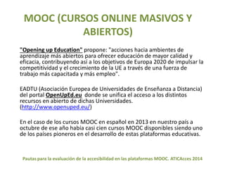 MOOC (CURSOS ONLINE MASIVOS Y 
ABIERTOS) 
"Opening up Education" propone: "acciones hacia ambientes de 
aprendizaje más abiertos para ofrecer educación de mayor calidad y 
eficacia, contribuyendo así a los objetivos de Europa 2020 de impulsar la 
competitividad y el crecimiento de la UE a través de una fuerza de 
trabajo más capacitada y más empleo". 
EADTU (Asociación Europea de Universidades de Enseñanza a Distancia) 
del portal OpenUpEd.eu donde se unifica el acceso a los distintos 
recursos en abierto de dichas Universidades. 
(http://www.openuped.eu/) 
En el caso de los cursos MOOC en español en 2013 en nuestro país a 
octubre de ese año había casi cien cursos MOOC disponibles siendo uno 
de los países pioneros en el desarrollo de estas plataformas educativas. 
Pautas para la evaluación de la accesibilidad en las plataformas MOOC. ATICAcces 2014 
 