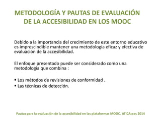 METODOLOGÍA Y PAUTAS DE EVALUACIÓN 
DE LA ACCESIBILIDAD EN LOS MOOC 
Debido a la importancia del crecimiento de este entorno educativo 
es imprescindible mantener una metodología eficaz y efectiva de 
evaluación de la accesibilidad. 
El enfoque presentado puede ser considerado como una 
metodología que combina : 
 Los métodos de revisiones de conformidad . 
 Las técnicas de detección. 
Pautas para la evaluación de la accesibilidad en las plataformas MOOC. ATICAcces 2014 
 
