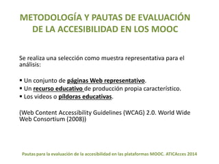 METODOLOGÍA Y PAUTAS DE EVALUACIÓN 
DE LA ACCESIBILIDAD EN LOS MOOC 
Se realiza una selección como muestra representativa para el 
análisis: 
 Un conjunto de páginas Web representativo. 
 Un recurso educativo de producción propia característico. 
 Los videos o píldoras educativas. 
(Web Content Accessibility Guidelines (WCAG) 2.0. World Wide 
Web Consortium (2008)) 
Pautas para la evaluación de la accesibilidad en las plataformas MOOC. ATICAcces 2014 
 