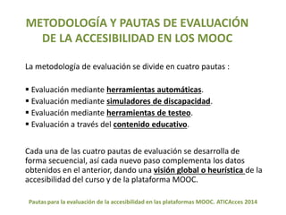 METODOLOGÍA Y PAUTAS DE EVALUACIÓN 
DE LA ACCESIBILIDAD EN LOS MOOC 
La metodología de evaluación se divide en cuatro pautas : 
 Evaluación mediante herramientas automáticas. 
 Evaluación mediante simuladores de discapacidad. 
 Evaluación mediante herramientas de testeo. 
 Evaluación a través del contenido educativo. 
Cada una de las cuatro pautas de evaluación se desarrolla de 
forma secuencial, así cada nuevo paso complementa los datos 
obtenidos en el anterior, dando una visión global o heurística de la 
accesibilidad del curso y de la plataforma MOOC. 
Pautas para la evaluación de la accesibilidad en las plataformas MOOC. ATICAcces 2014 
 