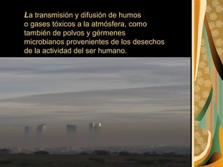 La transmisión y difusión de humos
o gases tóxicos a la atmósfera, como
también de polvos y gérmenes
microbianos provenientes de los desechos
de la actividad del ser humano.