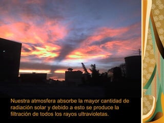 Nuestra atmosfera absorbe la mayor cantidad de
radiación solar y debido a esto se produce la
filtración de todos los rayos ultravioletas.