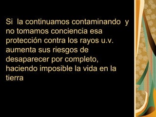 Si la continuamos contaminando y
no tomamos conciencia esa
protección contra los rayos u.v.
aumenta sus riesgos de
desaparecer por completo,
haciendo imposible la vida en la
tierra