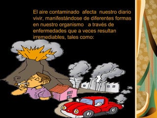 El aire contaminado afecta nuestro diario
vivir, manifestándose de diferentes formas
en nuestro organismo a través de
enfermedades que a veces resultan
irremediables, tales como: