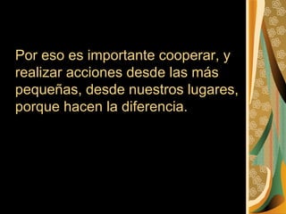 Por eso es importante cooperar, y
realizar acciones desde las más
pequeñas, desde nuestros lugares,
porque hacen la diferencia.