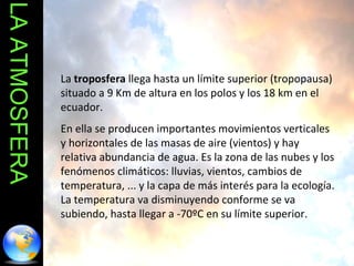 LA ATMOSFERA La  troposfera  llega hasta un límite superior (tropopausa) situado a 9 Km de altura en los polos y los 18 km en el ecuador.  En ella se producen importantes movimientos verticales y horizontales de las masas de aire (vientos) y hay relativa abundancia de agua. Es la zona de las nubes y los fenómenos climáticos: lluvias, vientos, cambios de temperatura, ... y la capa de más interés para la ecología. La temperatura va disminuyendo conforme se va subiendo, hasta llegar a -70ºC en su límite superior. 