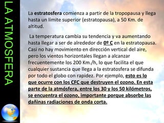 LA ATMOSFERA La  estratosfera  comienza a partir de la tropopausa y llega hasta un límite superior (estratopausa), a 50 Km. de altitud. La temperatura cambia su tendencia y va aumentando hasta llegar a ser de alrededor de  0º C  en la estratopausa. Casi no hay movimiento en dirección vertical del aire, pero los vientos horizontales llegan a alcanzar frecuentemente los 200 Km./h, lo que facilita el que cualquier sustancia que llega a la estratosfera se difunda por todo el globo con rapidez. Por ejemplo,  esto es lo que ocurre con los CFC que destruyen el ozono. En esta parte de la atmósfera, entre los 30 y los 50 kilómetros, se encuentra el ozono, importante porque absorbe las dañinas radiaciones de onda corta. 