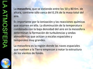 LA ATMOSFERA La  mesosfera , que se extiende entre los 50 y 80 Km. de altura, contiene sólo cerca del 0,1% de la masa total del aire.  Es importante por la ionización y las reacciones químicas que ocurren en ella. La disminución de la temperatura combinada con la baja densidad del aire en la mesosfera determinan la formación de turbulencias y ondas atmosféricas que actúan a escalas espaciales y temporales muy grandes.  La mesosfera es la región donde las naves espaciales que vuelven a la Tierra empiezan a notar la estructura de los vientos de fondo. 