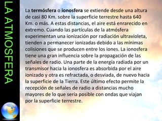 LA ATMOSFERA La  termósfera  o  ionosfera  se extiende desde una altura de casi 80 Km. sobre la superficie terrestre hasta 640 Km. o más. A estas distancias, el aire está enrarecido en extremo. Cuando las partículas de la atmósfera experimentan una ionización por radiación ultravioleta, tienden a permanecer ionizadas debido a las mínimas colisiones que se producen entre los iones. La ionosfera tiene una gran influencia sobre la propagación de las señales de radio. Una parte de la energía radiada por un transmisor hacia la ionosfera es absorbida por el aire ionizado y otra es refractada, o desviada, de nuevo hacia la superficie de la Tierra. Este último efecto permite la recepción de señales de radio a distancias mucho mayores de lo que sería posible con ondas que viajan por la superficie terrestre. 