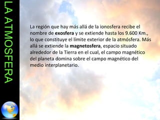 LA ATMOSFERA La región que hay más allá de la ionosfera recibe el nombre de  exosfera  y se extiende hasta los 9.600 Km., lo que constituye el límite exterior de la atmósfera. Más allá se extiende la  magnetosfera , espacio situado alrededor de la Tierra en el cual, el campo magnético del planeta domina sobre el campo magnético del medio interplanetario. 