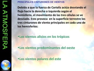 LA ATMOSFERA PRINCIPALES CINTURONES DE VIENTOS Debido a que la fuerza de Coriolis actúa desviando el flujo hacia la derecha o izquierda según el hemisferio, el movimiento de las tres células se ve desviado. Esto provoca  en la superficie terrestre los tres cinturones de viento principales en cada uno de los hemisferios:  Los vientos alisios en los trópicos Los vientos predominantes del oeste Los vientos polares del este 