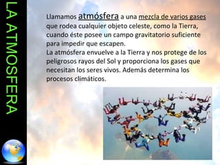 LA ATMOSFERA Llamamos  atmósfera  a una  mezcla de varios gases  que rodea cualquier objeto celeste, como la Tierra, cuando éste posee un campo gravitatorio suficiente para impedir que escapen. La atmósfera envuelve a la Tierra y nos protege de los peligrosos rayos del Sol y proporciona los gases que necesitan los seres vivos. Además determina los procesos climáticos. 