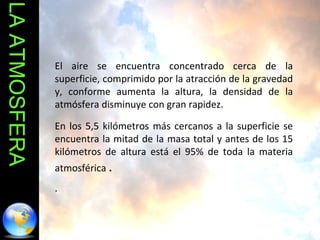 LA ATMOSFERA El aire se encuentra concentrado cerca de la superficie, comprimido por la atracción de la gravedad y, conforme aumenta la altura, la densidad de la atmósfera disminuye con gran rapidez.  En los 5,5 kilómetros más cercanos a la superficie se encuentra la mitad de la masa total y antes de los 15 kilómetros de altura está el 95% de toda la materia atmosférica  . .  