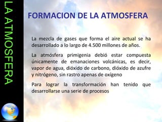 LA ATMOSFERA La mezcla de gases que forma el aire actual se ha desarrollado a lo largo de 4.500 millones de años.  La atmósfera primigenia debió estar compuesta únicamente de emanaciones volcánicas, es decir, vapor de agua, dióxido de carbono, dióxido de azufre y nitrógeno, sin rastro apenas de oxígeno  Para lograr la transformación han tenido que desarrollarse una serie de procesos FORMACION DE LA ATMOSFERA 
