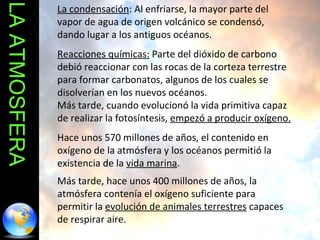 LA ATMOSFERA La condensación : Al enfriarse, la mayor parte del vapor de agua de origen volcánico se condensó, dando lugar a los antiguos océanos.  Reacciones químicas:  Parte del dióxido de carbono debió reaccionar con las rocas de la corteza terrestre para formar carbonatos, algunos de los cuales se disolverían en los nuevos océanos. Más tarde, cuando evolucionó la vida primitiva capaz de realizar la fotosíntesis,  empezó a producir oxígeno.   Hace unos 570 millones de años, el contenido en oxígeno de la atmósfera y los océanos permitió la existencia de la  vida marina .  Más tarde, hace unos 400 millones de años, la atmósfera contenía el oxígeno suficiente para permitir la  evolución de animales terrestres  capaces de respirar aire. 