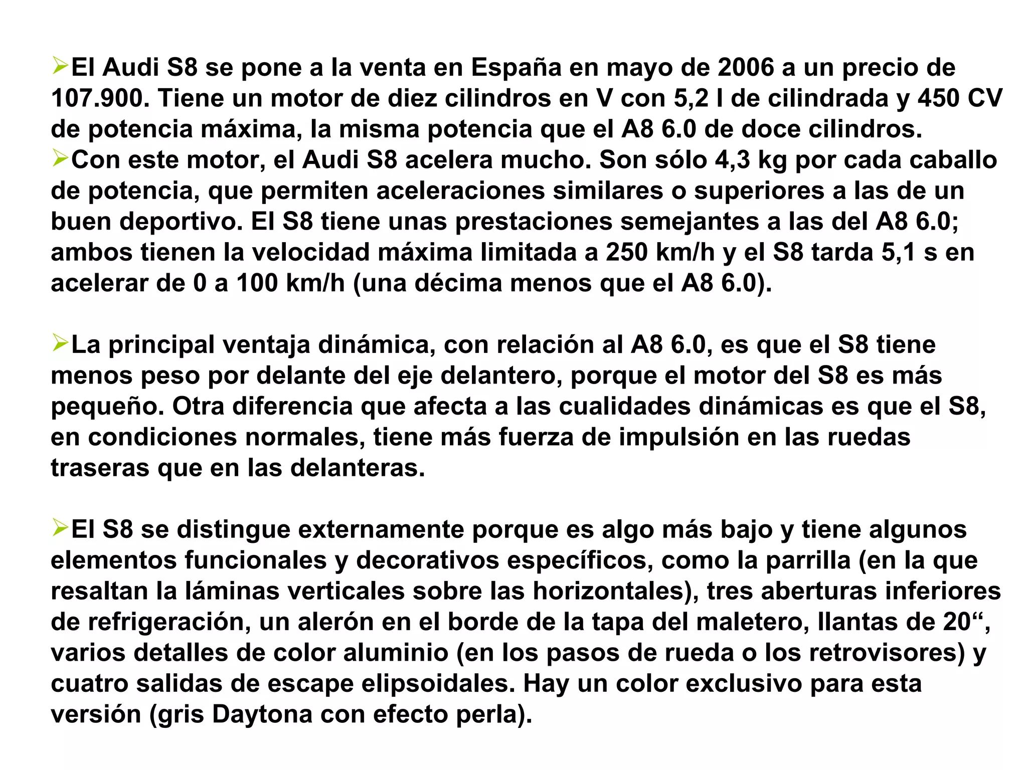 El Audi S8 se pone a la venta en España en mayo de 2006 a un precio de 107.900. Tiene un motor de diez cilindros en V con 5,2 l de cilindrada y 450 CV de potencia máxima, la misma potencia que el A8 6.0 de doce cilindros. Con este motor, el Audi S8 acelera mucho. Son sólo 4,3 kg por cada caballo de potencia, que permiten aceleraciones similares o superiores a las de un buen deportivo. El S8 tiene unas prestaciones semejantes a las del A8 6.0; ambos tienen la velocidad máxima limitada a 250 km/h y el S8 tarda 5,1 s en acelerar de 0 a 100 km/h (una décima menos que el A8 6.0).  La principal ventaja dinámica, con relación al A8 6.0, es que el S8 tiene menos peso por delante del eje delantero, porque el motor del S8 es más pequeño. Otra diferencia que afecta a las cualidades dinámicas es que el S8, en condiciones normales, tiene más fuerza de impulsión en las ruedas traseras que en las delanteras. El S8 se distingue externamente porque es algo más bajo y tiene algunos elementos funcionales y decorativos específicos, como la parrilla (en la que resaltan la láminas verticales sobre las horizontales), tres aberturas inferiores de refrigeración, un alerón en el borde de la tapa del maletero, llantas de 20“, varios detalles de color aluminio (en los pasos de rueda o los retrovisores) y cuatro salidas de escape elipsoidales. Hay un color exclusivo para esta versión (gris Daytona con efecto perla).  