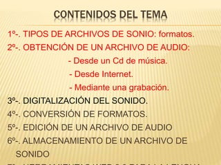 CONTENIDOS DEL TEMA
1º-. TIPOS DE ARCHIVOS DE SONIO: formatos.
2º-. OBTENCIÓN DE UN ARCHIVO DE AUDIO:
- Desde un Cd de música.
- Desde Internet.
- Mediante una grabación.
3º-. DIGITALIZACIÓN DEL SONIDO.
4º-. CONVERSIÓN DE FORMATOS.
5º-. EDICIÓN DE UN ARCHIVO DE AUDIO
6º-. ALMACENAMIENTO DE UN ARCHIVO DE
SONIDO
 