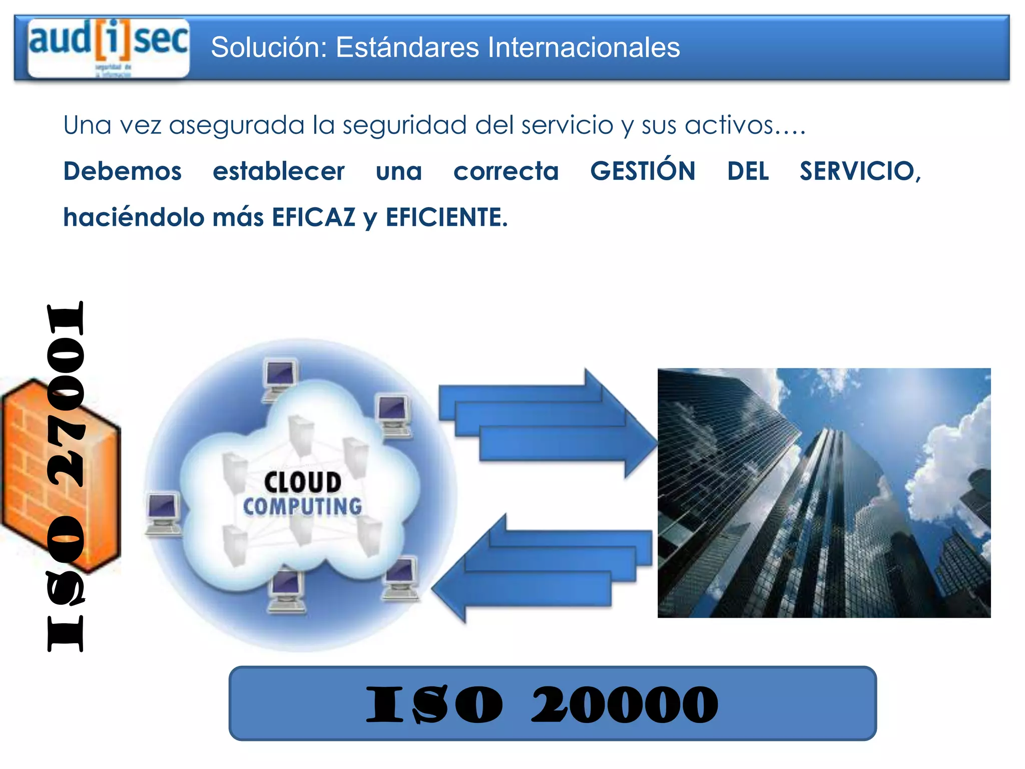 Solución: Estándares Internacionales

     Una vez asegurada la seguridad del servicio y sus activos….
     Debemos    establecer   una   correcta   GESTIÓN    DEL   SERVICIO,
     haciéndolo más EFICAZ y EFICIENTE.
ISO 27001




                             ISO 20000
 