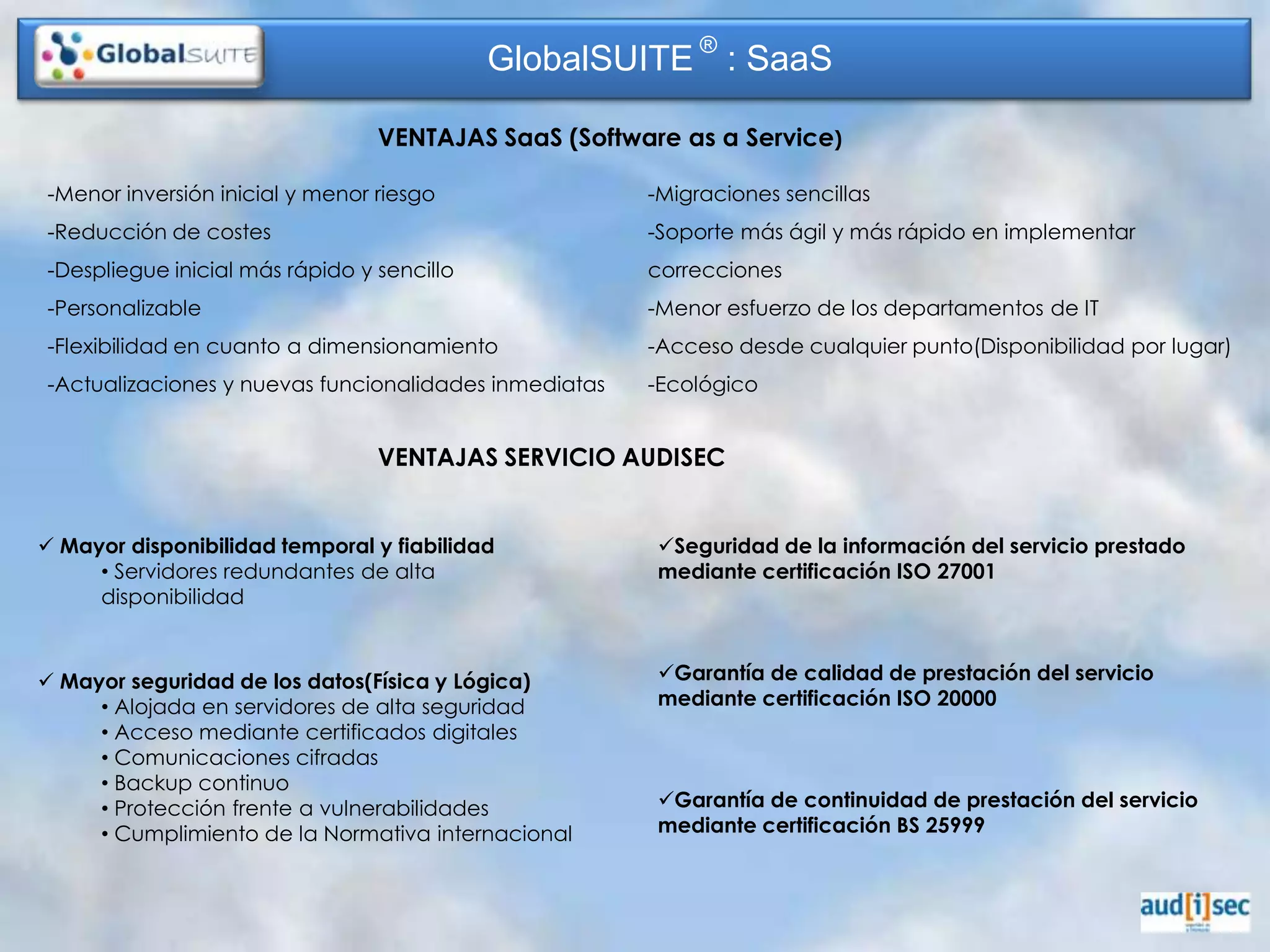 GlobalSUITE ® : SaaS

                                 VENTAJAS SaaS (Software as a Service)

-Menor inversión inicial y menor riesgo                -Migraciones sencillas
-Reducción de costes                                   -Soporte más ágil y más rápido en implementar
-Despliegue inicial más rápido y sencillo              correcciones
-Personalizable                                        -Menor esfuerzo de los departamentos de IT
-Flexibilidad en cuanto a dimensionamiento             -Acceso desde cualquier punto(Disponibilidad por lugar)
-Actualizaciones y nuevas funcionalidades inmediatas   -Ecológico


                                 VENTAJAS SERVICIO AUDISEC


 Mayor disponibilidad temporal y fiabilidad           Seguridad de la información del servicio prestado
     • Servidores redundantes de alta                  mediante certificación ISO 27001
     disponibilidad


 Mayor seguridad de los datos(Física y Lógica)        Garantía de calidad de prestación del servicio
     • Alojada en servidores de alta seguridad         mediante certificación ISO 20000
     • Acceso mediante certificados digitales
     • Comunicaciones cifradas
     • Backup continuo
     • Protección frente a vulnerabilidades            Garantía de continuidad de prestación del servicio
     • Cumplimiento de la Normativa internacional      mediante certificación BS 25999
 