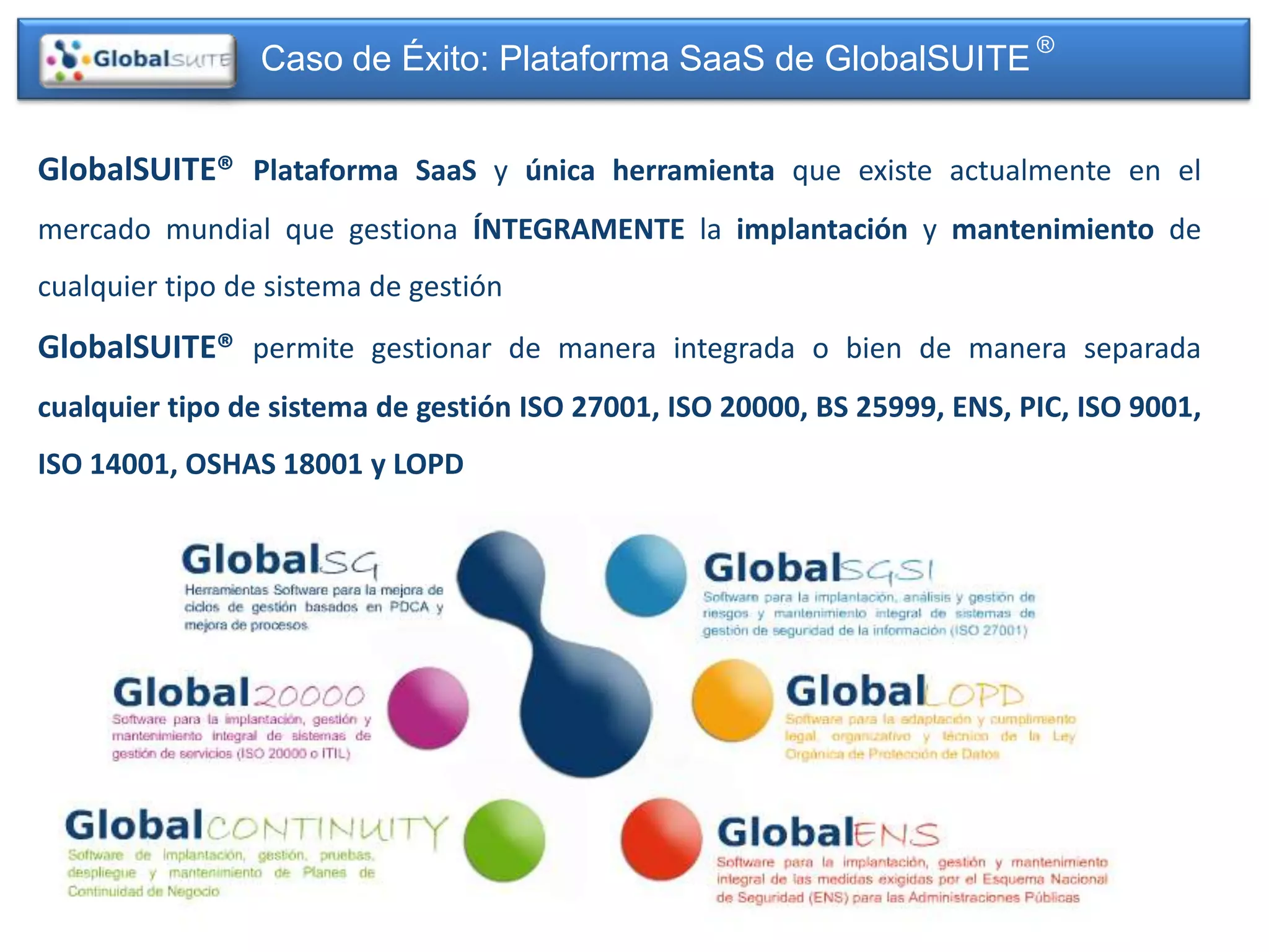 Caso de Éxito: Plataforma SaaS de GlobalSUITE ®


GlobalSUITE® Plataforma SaaS y única herramienta que existe actualmente en el
mercado mundial que gestiona ÍNTEGRAMENTE la implantación y mantenimiento de
cualquier tipo de sistema de gestión
GlobalSUITE® permite gestionar de manera integrada o bien de manera separada
cualquier tipo de sistema de gestión ISO 27001, ISO 20000, BS 25999, ENS, PIC, ISO 9001,
ISO 14001, OSHAS 18001 y LOPD
 