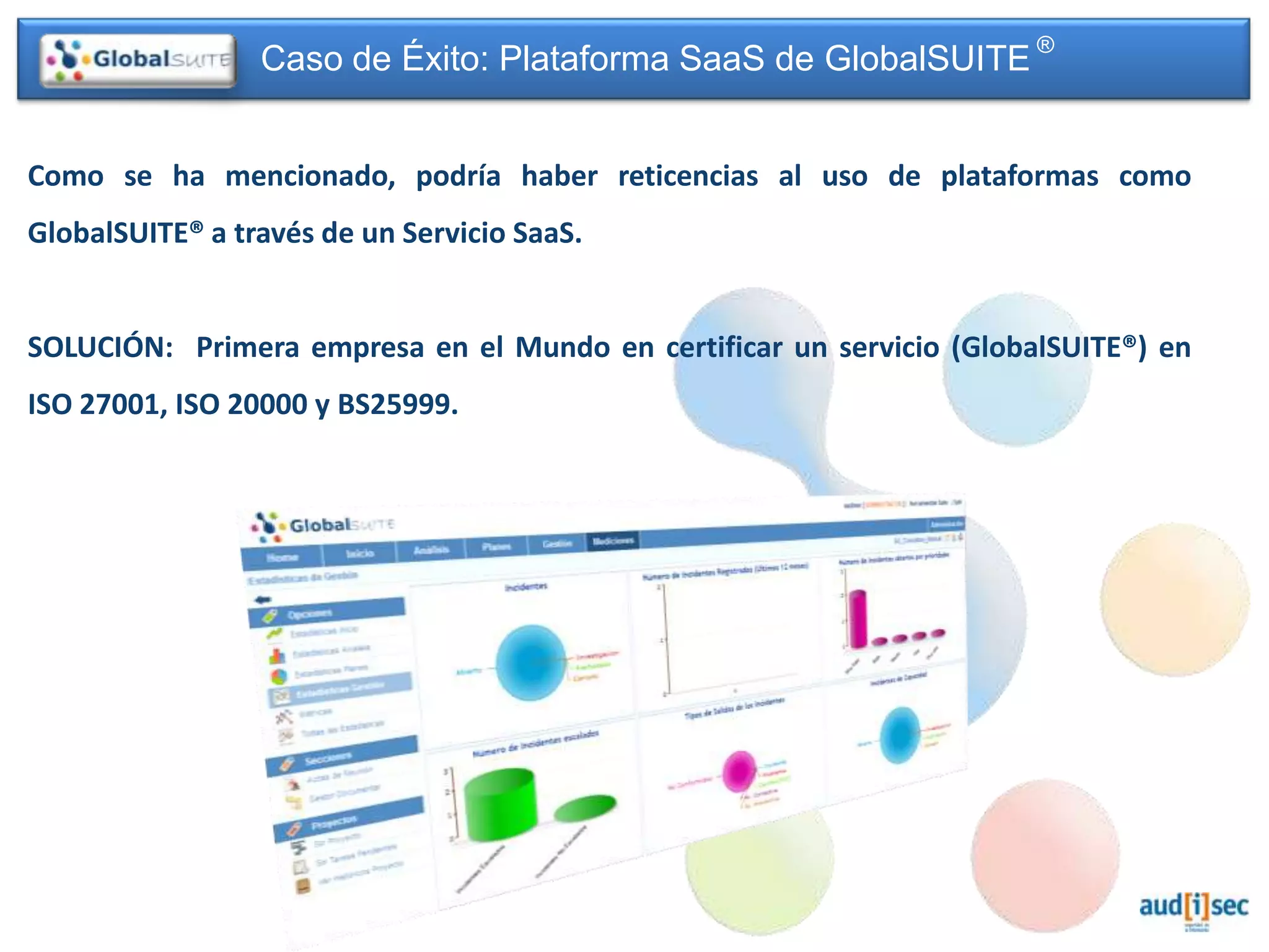 Caso de Éxito: Plataforma SaaS de GlobalSUITE ®


Como se ha mencionado, podría haber reticencias al uso de plataformas como
GlobalSUITE® a través de un Servicio SaaS.


SOLUCIÓN: Primera empresa en el Mundo en certificar un servicio (GlobalSUITE®) en
ISO 27001, ISO 20000 y BS25999.
 