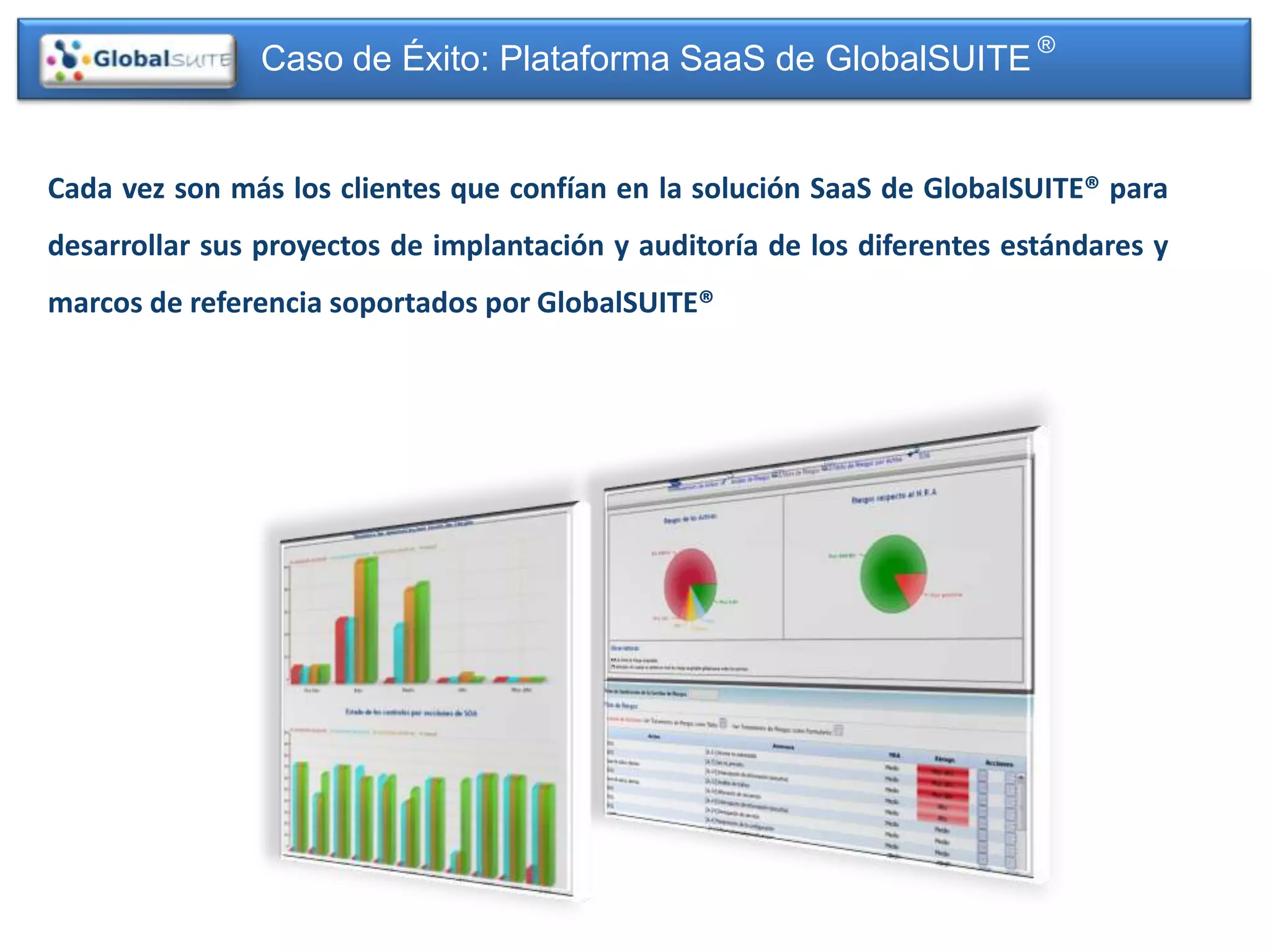 Caso de Éxito: Plataforma SaaS de GlobalSUITE ®


Cada vez son más los clientes que confían en la solución SaaS de GlobalSUITE® para
desarrollar sus proyectos de implantación y auditoría de los diferentes estándares y
marcos de referencia soportados por GlobalSUITE®
 