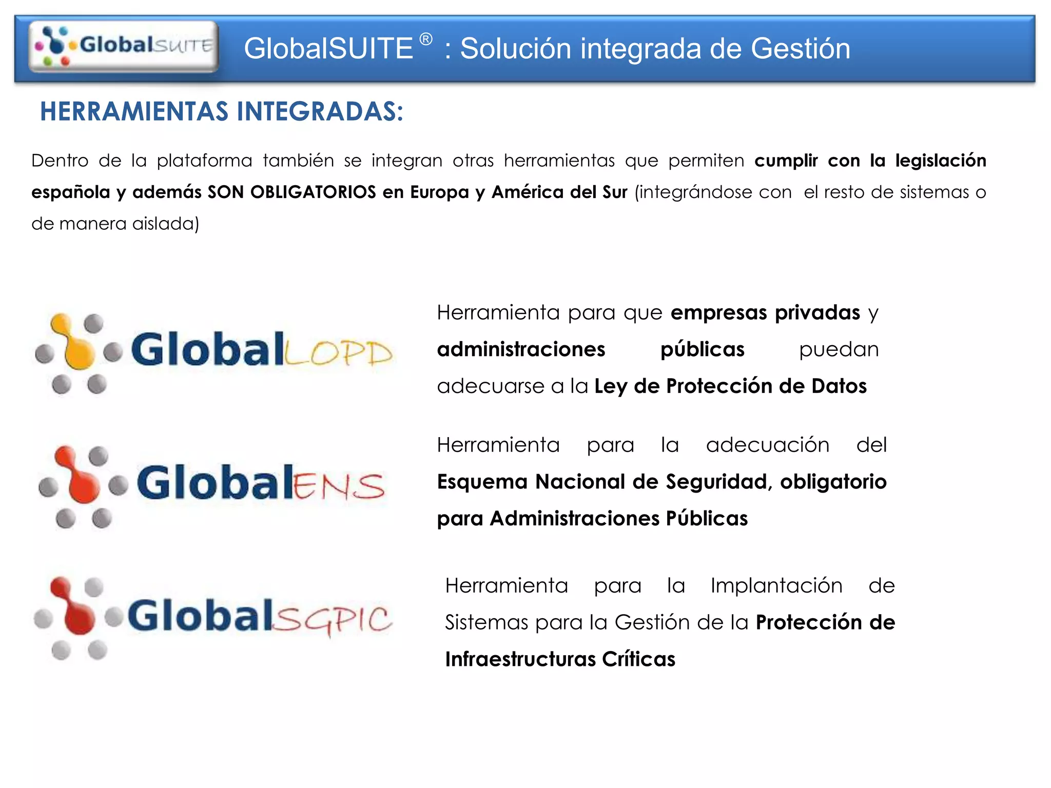 GlobalSUITE ® : Solución integrada de Gestión

HERRAMIENTAS INTEGRADAS:
Dentro de la plataforma también se integran otras herramientas que permiten cumplir con la legislación
española y además SON OBLIGATORIOS en Europa y América del Sur (integrándose con el resto de sistemas o
de manera aislada)




                                           Herramienta para que empresas privadas y
                                           administraciones        públicas       puedan
                                           adecuarse a la Ley de Protección de Datos

                                           Herramienta     para    la    adecuación     del
                                           Esquema Nacional de Seguridad, obligatorio
                                           para Administraciones Públicas


                                            Herramienta     para    la   Implantación     de
                                            Sistemas para la Gestión de la Protección de
                                            Infraestructuras Críticas
 