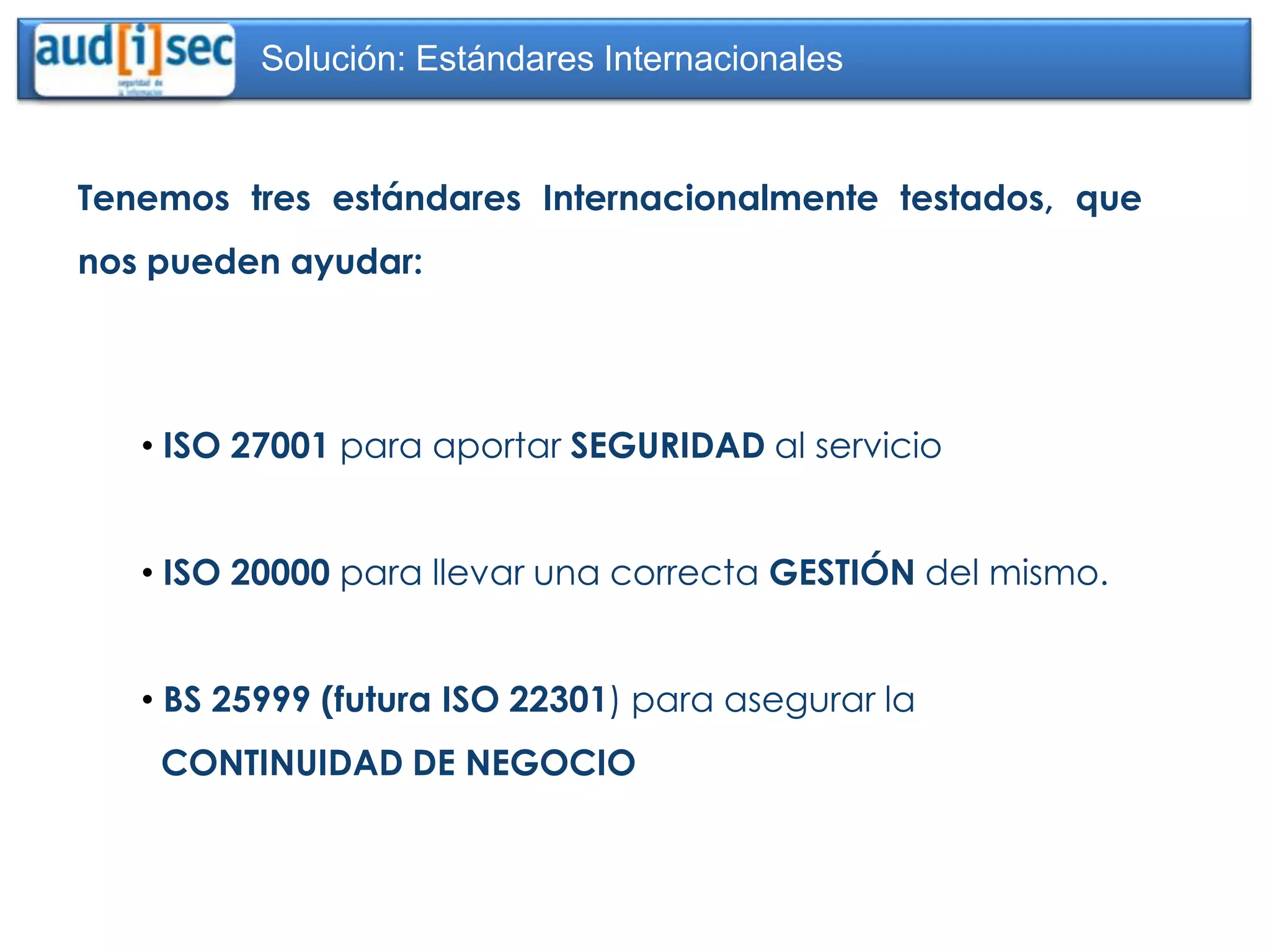 Solución: Estándares Internacionales


Tenemos tres estándares Internacionalmente testados, que
nos pueden ayudar:




   • ISO 27001 para aportar SEGURIDAD al servicio


   • ISO 20000 para llevar una correcta GESTIÓN del mismo.


   • BS 25999 (futura ISO 22301) para asegurar la
    CONTINUIDAD DE NEGOCIO
 