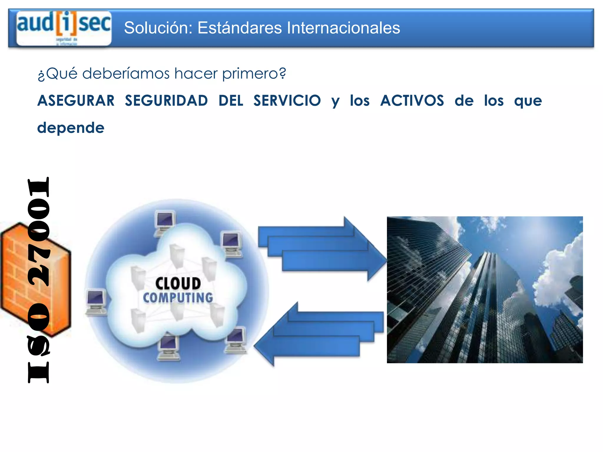 Solución: Estándares Internacionales

     ¿Qué deberíamos hacer primero?
     ASEGURAR SEGURIDAD DEL SERVICIO y los ACTIVOS de los que
     depende
ISO 27001
 
