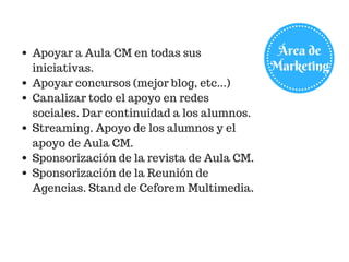Área de
Marketing
Apoyar a Aula CM en todas sus
iniciativas.
Apoyar concursos (mejor blog, etc...)
Canalizar todo el apoyo en redes
sociales. Dar continuidad a los alumnos.
Streaming. Apoyo de los alumnos y el
apoyo de Aula CM.
Sponsorización de la revista de Aula CM.
Sponsorización de la Reunión de
Agencias. Stand de Ceforem Multimedia.
 