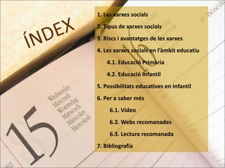 1. Les xarxes socials 
2. Tipus de xarxes socials 
3. Riscs i avantatges de les xarxes 
4. Les xarxes socials en l’àmbit educatiu 
4.1. Educació Primària 
4.2. Educació Infantil 
5. Possibilitats educatives en Infantil 
6. Per a saber més 
6.1. Vídeo 
6.2. Webs recomanades 
6.3. Lectura recomanada 
7. Bibliografía 
 