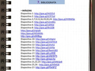 7. BIBLIOGRAFÍA 
• IMÀGENS 
Diapositiva 1: http://goo.gl/Ht2Ch3 
Diapositiva 2: http://goo.gl/G7P7yV 
Diapositiva 3,7,9,13,16,19,20,24: http://goo.gl/HY8WQe 
Diapositiva 4: http://goo.gl/UJmXKn 
Diapositiva 6: http://goo.gl/rjD95d 
Diapositiva 8: http://goo.gl/Rn1lZB 
http://goo.gl/sngrpb 
http://goo.gl/HOLWWs 
http://goo.gl/o90Bgy 
Diapositiva 10: http://goo.gl/vVigmr 
Diapositiva 11: http://goo.gl/mbTHn4 
Diapositiva 12: http://goo.gl/zhshLI 
Diapositiva 15: http://goo.gl/UJtYlp 
Diapositiva 16: http://goo.gl/RwmU83 
Diapositiva 17: http://goo.gl/LjJIDE 
Diapositiva 18: http://goo.gl/zNH975 
Diapositiva 19: http://goo.gl/egLlIw 
Diapositiva 21,22,23: http://goo.gl/kXkQe8 
Diapositiva 25,26 : http://goo.gl/hfA418 
Diapositiva 27: http://goo.gl/P9r9FZ 
 