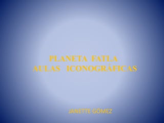 PLANETA FATLA
AULAS ICONOGRÁFICAS
JANETTE GÓMEZ
 