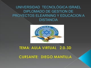 UNIVERSIDAD  TECNOLÓGICA ISRAELDIPLOMADO DE GESTION DE PROYECTOS ELEARNING Y EDUCACION A DISTANCIA TEMA: AULA VIRTUAL   2.0-3D CURSANTE:  DIEGO MANTILLA 