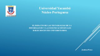 Universidad Yacambú
Núcleo Portuguesa
EL IMPACTO DE LAS TECNOLOGIAS DE LA
INFORMACION Y LA COMUNICACIÓN EN LOS
ROLES DOCENTES UNIVERSITARIOS.
Jenitza Pérez
 