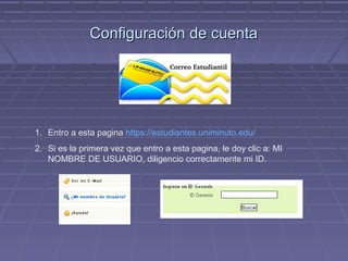 Configuración de cuenta




1. Entro a esta pagina https://estudiantes.uniminuto.edu/
2. Si es la primera vez que entro a esta pagina, le doy clic a: MI
   NOMBRE DE USUARIO, diligencio correctamente mi ID.
 