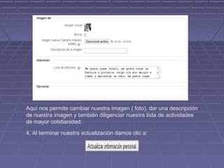 Aquí nos permite cambiar nuestra imagen ( foto), dar una descripción
de nuestra imagen y también diligenciar nuestra lista de actividades
de mayor cotidianidad.

4. Al terminar nuestra actualización damos clic a:
 