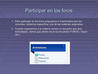 Participar en los foros

1. Para participar en los foros propuestos e incentivados pos los
   docentes, debemos especificar una de las materias asignadas.
2. Cuando ingresemos a la materia vemos un recuadro que dice:
   Actividades, vemos que dentro de el se encuentra FOROS ( Hacer
   clic ).
 