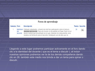Llegando a este lugar podremos participar activamente en el foro dando
clic a la identidad del docente ( que es el teme a discutir ), al incluir
nuestras opiniones podremos ver la de los demás compañeros dando
clic en 26. también este medio nos brinda a dar un tema para opinar o
discutir.
 