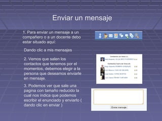Enviar un mensaje
1. Para enviar un mensaje a un
compañero o a un docente debo
estar situado aquí:

Dando clic a mis mensajes

2. Vemos que salen los
contactos que tenemos por el
momentos, debemos elegir a la
persona que deseamos enviarle
en mensaje.
3. Podemos ver que sale una
pagina con tamaño reducido la
cual nos indica que podemos
escribir el enunciado y enviarlo (
dando clic en enviar )
 