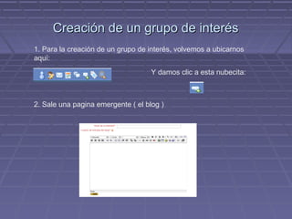 Creación de un grupo de interés
1. Para la creación de un grupo de interés, volvemos a ubicarnos
aquí:
                                    Y damos clic a esta nubecita:



2. Sale una pagina emergente ( el blog )
 