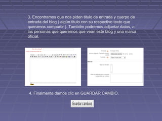 3. Encontramos que nos piden titulo de entrada y cuerpo de
entrada del blog ( algún titulo con su respectivo texto que
queramos compartir ). También podremos adjuntar datos, a
las personas que queremos que vean este blog y una marca
oficial.




4. Finalmente damos clic en GUARDAR CAMBIO.
 