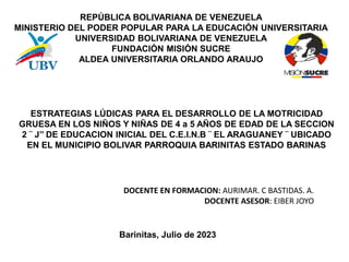REPÚBLICA BOLIVARIANA DE VENEZUELA
MINISTERIO DEL PODER POPULAR PARA LA EDUCACIÓN UNIVERSITARIA
UNIVERSIDAD BOLIVARIANA DE VENEZUELA
FUNDACIÓN MISIÓN SUCRE
ALDEA UNIVERSITARIA ORLANDO ARAUJO
ESTRATEGIAS LÚDICAS PARA EL DESARROLLO DE LA MOTRICIDAD
GRUESA EN LOS NIÑOS Y NIÑAS DE 4 a 5 AÑOS DE EDAD DE LA SECCION
2 ¨ J’’ DE EDUCACION INICIAL DEL C.E.I.N.B ¨ EL ARAGUANEY ¨ UBICADO
EN EL MUNICIPIO BOLIVAR PARROQUIA BARINITAS ESTADO BARINAS
DOCENTE EN FORMACION: AURIMAR. C BASTIDAS. A.
DOCENTE ASESOR: EIBER JOYO
Barinitas, Julio de 2023
 