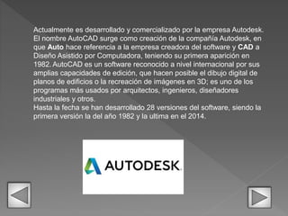 Actualmente es desarrollado y comercializado por la empresa Autodesk.
El nombre AutoCAD surge como creación de la compañía Autodesk, en
que Auto hace referencia a la empresa creadora del software y CAD a
Diseño Asistido por Computadora, teniendo su primera aparición en
1982. AutoCAD es un software reconocido a nivel internacional por sus
amplias capacidades de edición, que hacen posible el dibujo digital de
planos de edificios o la recreación de imágenes en 3D; es uno de los
programas más usados por arquitectos, ingenieros, diseñadores
industriales y otros.
Hasta la fecha se han desarrollado 28 versiones del software, siendo la
primera versión la del año 1982 y la ultima en el 2014.
 