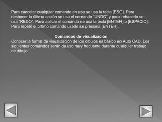 Para cancelar cualquier comando en uso se usa la tecla [ESC]. Para
deshacer la última acción se usa el comando “UNDO” y para rehacerlo se
usa “REDO”. Para aplicar el comando se usa la tecla [ENTER] o [ESPACIO].
Para repetir el último comando usado se presiona [ENTER].
Comandos de visualización
Conocer la forma de visualización de los dibujos es básico en Auto CAD. Los
siguientes comandos serán de uso muy frecuente durante cualquier trabajo
de dibujo:
 
