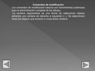 Comandos de modificación
Los comandos de modificación básicos son herramientas poderosas
para la administración completa de los dibujos.
La ventana segmentada es una forma de seleccionar objetos
abriendo una ventana de derecha a izquierda (←). Se seleccionan
todos los objetos que encierra o cruza dicha ventana.
 