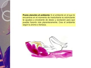 Presta atención al ambiente: Si el ambiente en el que te
encuentras en el momento de masturbarte es estimulante
te ayudara a envolverte de deseo y excitación para que
puedas hacerlo más placenteramente. Crea el ambiente
según tu ánimo o fantasía.
 