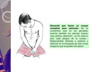 Recuerda que tienes un cuerpo
completo para estimular: No te
concentres solo en los genitales,
acaricia también tus piernas, brazos,
cara, pechos, abdomen… en fin, toda tu
piel, cada pliegue de tu cuerpo….
Redescúbrete! Atrévete a explorar y
disfrutar en la búsqueda de esas zonas
erógenas que te puedan dar placer.
 