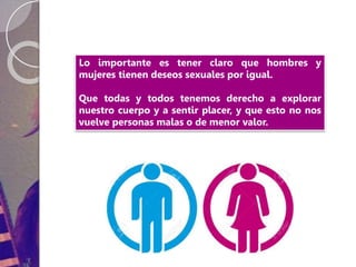 Lo importante es tener claro que hombres y
mujeres tienen deseos sexuales por igual.
Que todas y todos tenemos derecho a explorar
nuestro cuerpo y a sentir placer, y que esto no nos
vuelve personas malas o de menor valor.
 